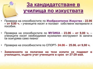 За кандидатстване в
училища по изкуствата
• Проверка на способностите по Изобразително Изкуство - 22.06
– от 9,00 ч. - учениците носят и ползват собствени материали и
пособия.
• Проверка на способностите по МУЗИКА - 23.06 – от 9,00 ч. –
учениците носят необходимия музикален инструмент /в залата
се осигурява само пиано/
• Проверка на способностите по СПОРТ- 24.06 – 25.06. от 9,00 ч.
• Заявленията за полагане на тези изпити се подават в
училището, където учат учениците в срок от 27-29 май.
 