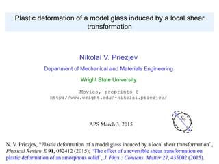 Nikolai V. Priezjev
Department of Mechanical and Materials Engineering
Wright State University
Movies, preprints @
http://www.wright.edu/~nikolai.priezjev/
Plastic deformation of a model glass induced by a local shear
transformation
N. V. Priezjev, “Plastic deformation of a model glass induced by a local shear transformation”,
Physical Review E 91, 032412 (2015); “The effect of a reversible shear transformation on
plastic deformation of an amorphous solid”, J. Phys.: Condens. Matter 27, 435002 (2015).
APS March 3, 2015
0
 