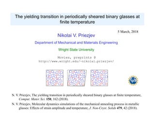 The yielding transition in periodically sheared binary glasses at
finite temperature
N. V. Priezjev, The yielding transition in periodically sheared binary glasses at finite temperature,
Comput. Mater. Sci. 150, 162 (2018).
N. V. Priezjev, Molecular dynamics simulations of the mechanical annealing process in metallic
glasses: Effects of strain amplitude and temperature, J. Non-Cryst. Solids 479, 42 (2018).
5 March, 2018
Nikolai V. Priezjev
Department of Mechanical and Materials Engineering
Wright State University
Movies, preprints @
http://www.wright.edu/~nikolai.priezjev/
 