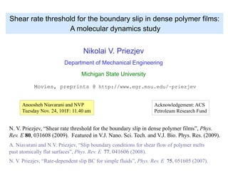 Nikolai V. Priezjev
Department of Mechanical Engineering
Michigan State University
Movies, preprints @ http://www.egr.msu.edu/~priezjev
Shear rate threshold for the boundary slip in dense polymer films:
A molecular dynamics study
N. V. Priezjev, “Shear rate threshold for the boundary slip in dense polymer films”, Phys.
Rev. E 80, 031608 (2009). Featured in V.J. Nano. Sci. Tech. and V.J. Bio. Phys. Res. (2009).
A. Niavarani and N.V. Priezjev, “Slip boundary conditions for shear flow of polymer melts
past atomically flat surfaces”, Phys. Rev. E 77, 041606 (2008).
N. V. Priezjev, “Rate-dependent slip BC for simple fluids”, Phys. Rev. E 75, 051605 (2007).
Acknowledgement: ACS
Petroleum Research Fund
Anoosheh Niavarani and NVP
Tuesday Nov. 24, 101F: 11.40 am
 