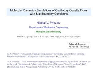 Nikolai V. Priezjev
Department of Mechanical Engineering
Michigan State University
Movies, preprints @ http://www.egr.msu.edu/~priezjev
Acknowledgement:
NSF (CBET-1033662)
Molecular Dynamics Simulations of Oscillatory Couette Flows
with Slip Boundary Conditions
N. V. Priezjev, “Molecular dynamics simulations of oscillatory Couette flows with slip
boundary conditions”, Microfluidics and Nanofluidics 14, 225 (2013).
N. V. Priezjev, “Fluid structure and boundary slippage in nanoscale liquid films”, Chapter 16
in the book “Detection of Pathogens in Water Using Micro and Nano-Technology”, IWA
(International Water Association) Publishing (2012). ISBN: 9781780401089.
 
