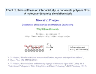 Nikolai V. Priezjev
Department of Mechanical and Materials Engineering
Wright State University
Movies, preprints @
http://www.wright.edu/~nikolai.priezjev
Effect of chain stiffness on interfacial slip in nanoscale polymer films:
A molecular dynamics simulation study
N. V. Priezjev, “Interfacial friction between semiflexible polymers and crystalline surfaces”,
J. Chem. Phys. 136, 224702 (2012).
N. V. Priezjev, “Fluid structure and boundary slippage in nanoscale liquid films”, chap. 16 in
“Detection of Pathogens in Water Using Micro and Nano-Technology”, IWA Publishing (2012).
Acknowledgement:
NSF (CBET-1033662)x

 