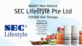 SEC Lifestyle Pte Ltd
EZEQUE Skin Therapy
BA065Y New Venture
Planning
Prepared by,
GROUP A10
Joelle Lau Zhe-Yi
Tng Qiu Fang
Chan Supasasin
Lee Jia En
Hong Xiang De
 