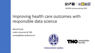 Improving health care outcomes with
responsible data science
Wessel Kraaij
Leiden University & TNO
w.kraaij@liacs.leidenuniv.nl
NVPHBV spring meeting 2018
 
