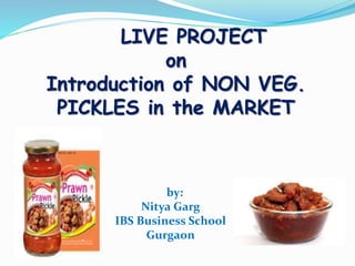 LIVE PROJECT
on
Introduction of NON VEG.
PICKLES in the MARKET
by:
Nitya Garg
IBS Business School
Gurgaon
 