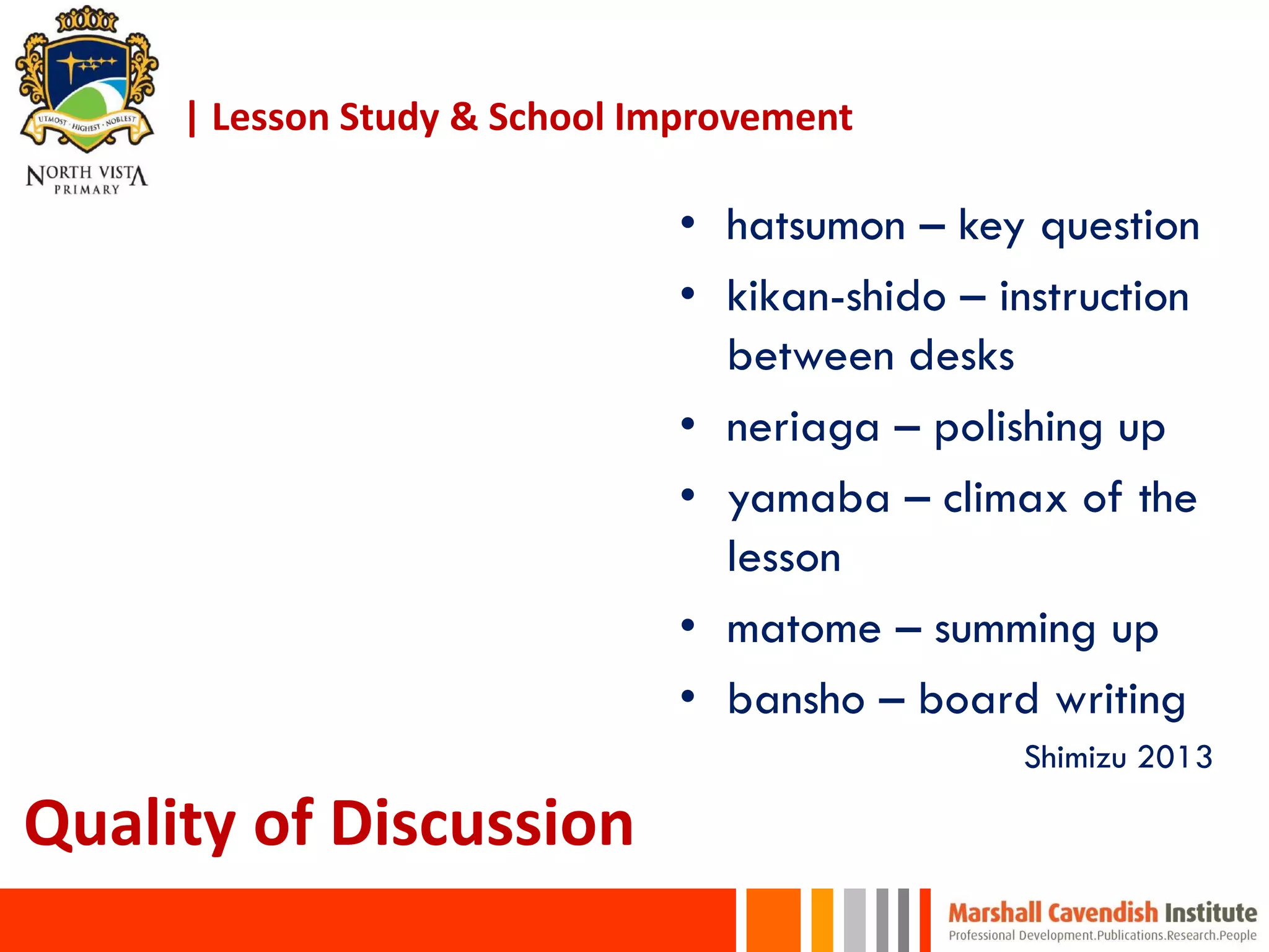 • hatsumon – key question
• kikan-shido – instruction
between desks
• neriaga – polishing up
• yamaba – climax of the
lesson
• matome – summing up
• bansho – board writing
Shimizu 2013
Quality of Discussion
| Lesson Study & School Improvement
 