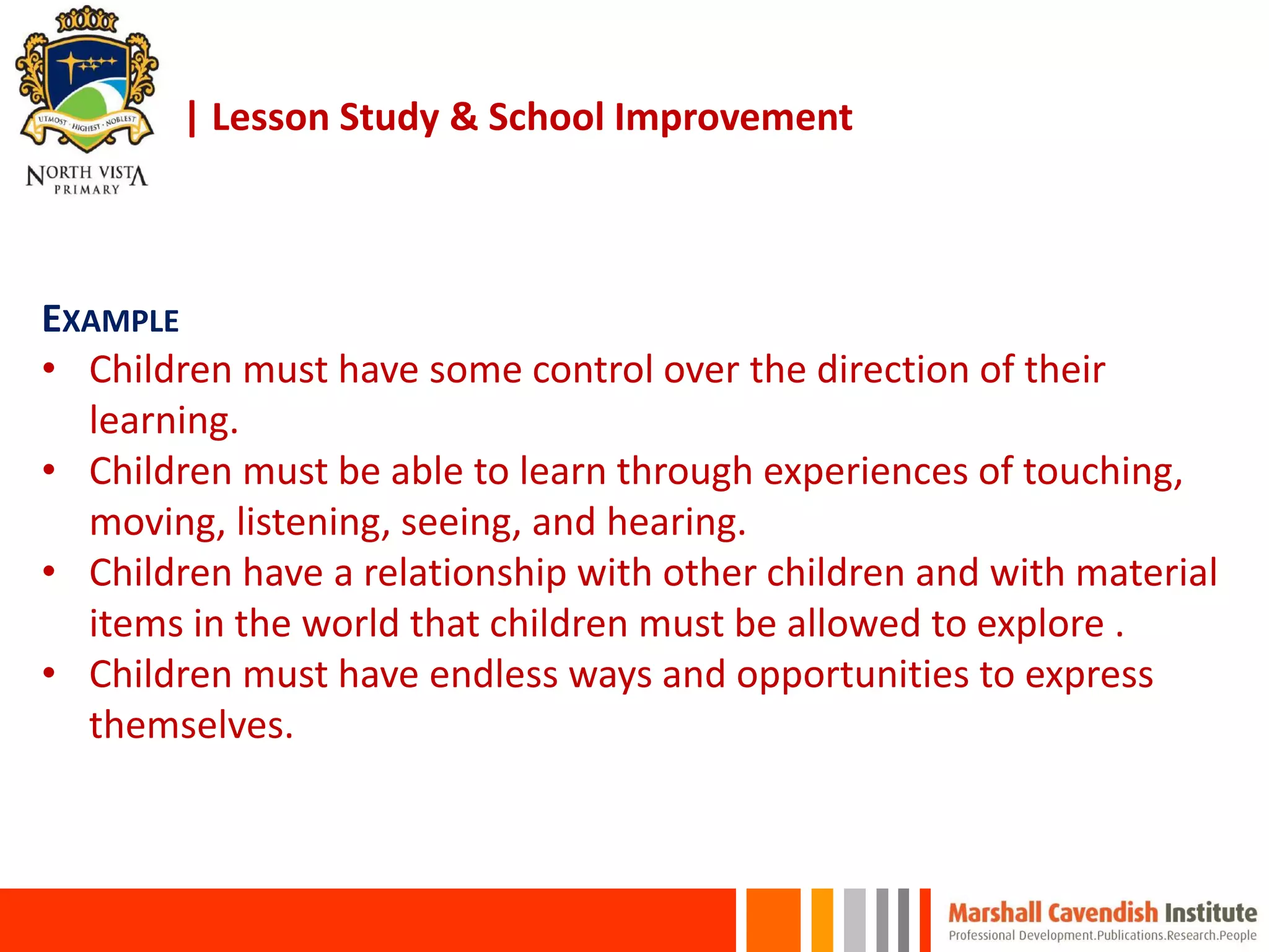 | Lesson Study & School Improvement
EXAMPLE
• Children must have some control over the direction of their
learning.
• Children must be able to learn through experiences of touching,
moving, listening, seeing, and hearing.
• Children have a relationship with other children and with material
items in the world that children must be allowed to explore .
• Children must have endless ways and opportunities to express
themselves.
 