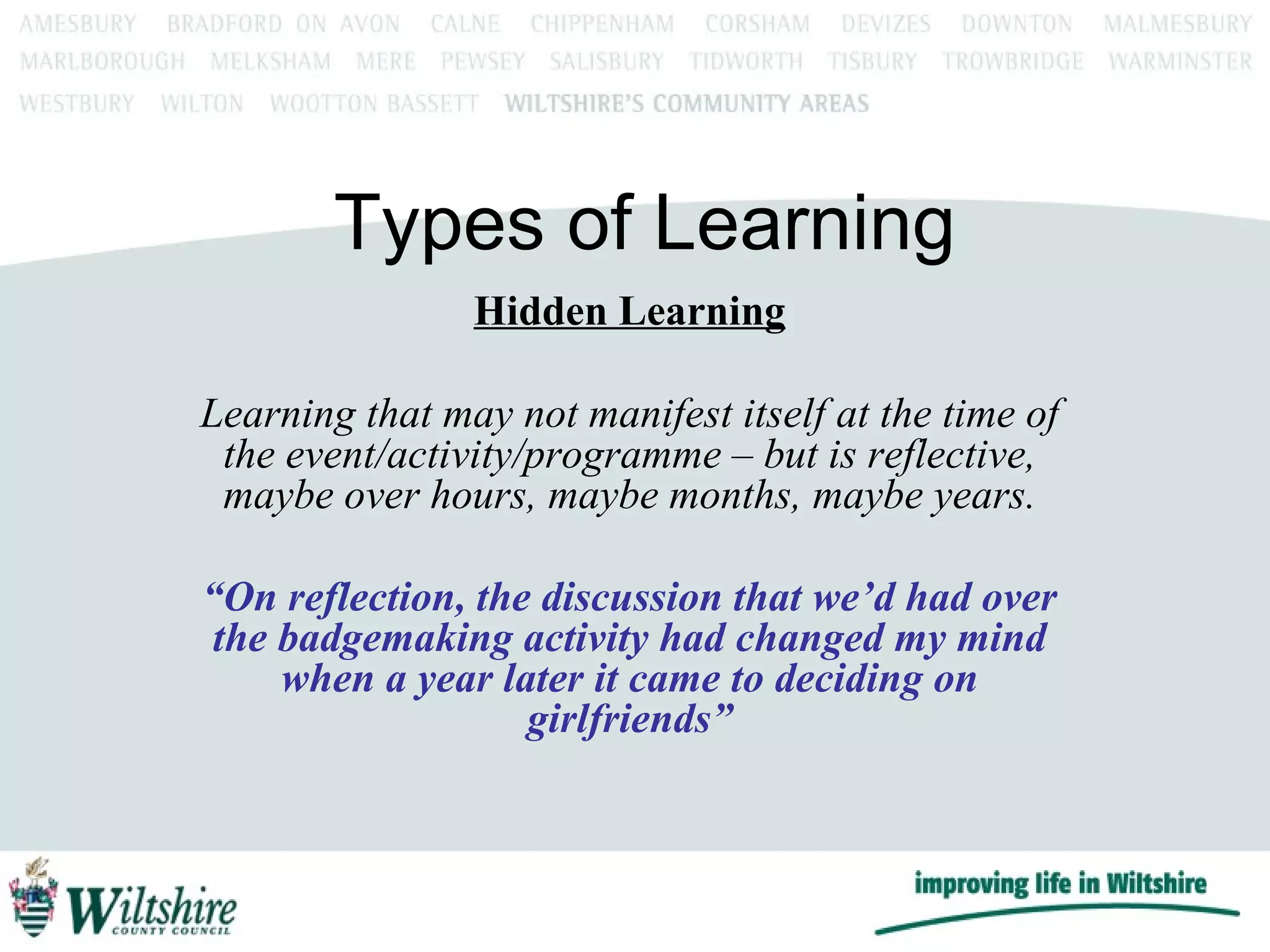 Types of Learning Hidden Learning Learning that may not manifest itself at the time of the event/activity/programme – but is reflective, maybe over hours, maybe months, maybe years. “ On reflection, the discussion that we’d had over the badgemaking activity had changed my mind when a year later it came to deciding on girlfriends” 
