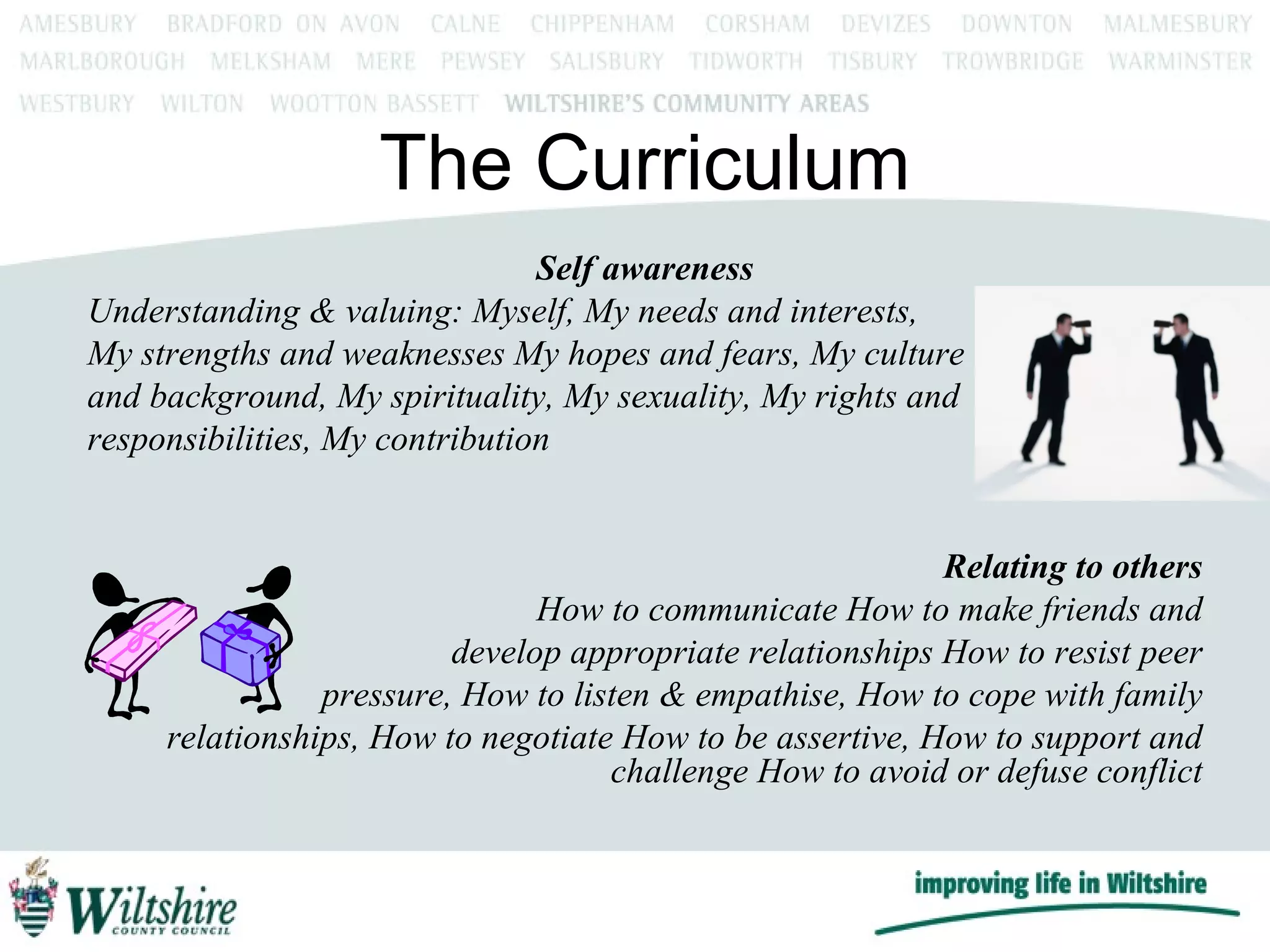 The Curriculum Self awareness Understanding & valuing: Myself, My needs and interests,  My strengths and weaknesses My hopes and fears, My culture and background, My spirituality, My sexuality, My rights and responsibilities, My contribution Relating to others How to communicate How to make friends and develop appropriate relationships How to resist peer pressure, How to listen & empathise, How to cope with family relationships, How to negotiate How to be assertive, How to support and challenge How to avoid or defuse conflict 