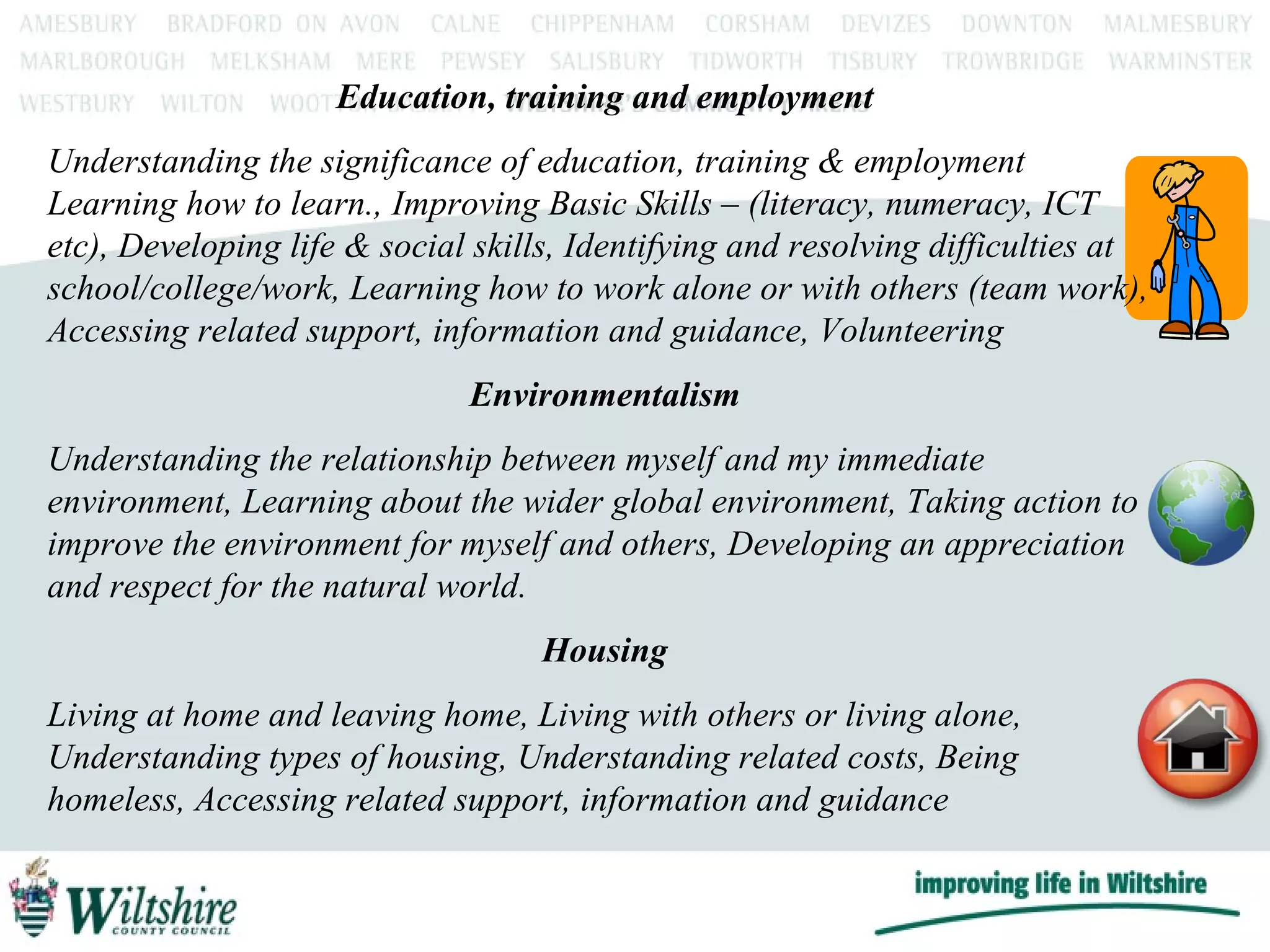 Education, training and employment Understanding the significance of education, training & employment Learning how to learn., Improving Basic Skills – (literacy, numeracy, ICT etc), Developing life & social skills, Identifying and resolving difficulties at school/college/work, Learning how to work alone or with others (team work), Accessing related support, information and guidance, Volunteering Environmentalism Understanding the relationship between myself and my immediate environment, Learning about the wider global environment, Taking action to improve the environment for myself and others, Developing an appreciation and respect for the natural world. Housing Living at home and leaving home, Living with others or living alone, Understanding types of housing, Understanding related costs, Being homeless, Accessing related support, information and guidance 