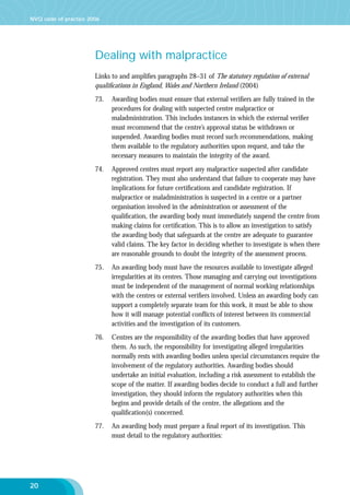 NVQ code of practice 2006

Dealing with malpractice
Links to and ampliﬁes paragraphs 28–31 of The statutory regulation of external
qualiﬁcations in England, Wales and Northern Ireland (2004)
73.

74.

Approved centres must report any malpractice suspected after candidate
registration. They must also understand that failure to cooperate may have
implications for future certiﬁcations and candidate registration. If
malpractice or maladministration is suspected in a centre or a partner
organisation involved in the administration or assessment of the
qualiﬁcation, the awarding body must immediately suspend the centre from
making claims for certiﬁcation. This is to allow an investigation to satisfy
the awarding body that safeguards at the centre are adequate to guarantee
valid claims. The key factor in deciding whether to investigate is when there
are reasonable grounds to doubt the integrity of the assessment process.

75.

An awarding body must have the resources available to investigate alleged
irregularities at its centres. Those managing and carrying out investigations
must be independent of the management of normal working relationships
with the centres or external veriﬁers involved. Unless an awarding body can
support a completely separate team for this work, it must be able to show
how it will manage potential conﬂicts of interest between its commercial
activities and the investigation of its customers.

76.

Centres are the responsibility of the awarding bodies that have approved
them. As such, the responsibility for investigating alleged irregularities
normally rests with awarding bodies unless special circumstances require the
involvement of the regulatory authorities. Awarding bodies should
undertake an initial evaluation, including a risk assessment to establish the
scope of the matter. If awarding bodies decide to conduct a full and further
investigation, they should inform the regulatory authorities when this
begins and provide details of the centre, the allegations and the
qualiﬁcation(s) concerned.

77.

20

Awarding bodies must ensure that external veriﬁers are fully trained in the
procedures for dealing with suspected centre malpractice or
maladministration. This includes instances in which the external veriﬁer
must recommend that the centre’s approval status be withdrawn or
suspended. Awarding bodies must record such recommendations, making
them available to the regulatory authorities upon request, and take the
necessary measures to maintain the integrity of the award.

An awarding body must prepare a ﬁnal report of its investigation. This
must detail to the regulatory authorities:

 