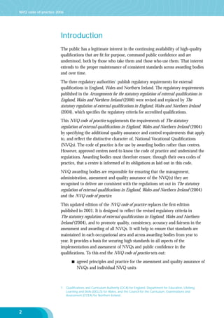 NVQ code of practice 2006

Introduction
The public has a legitimate interest in the continuing availability of high-quality
qualiﬁcations that are ﬁt for purpose, command public conﬁdence and are
understood, both by those who take them and those who use them. That interest
extends to the proper maintenance of consistent standards across awarding bodies
and over time.
The three regulatory authorities1 publish regulatory requirements for external
qualiﬁcations in England, Wales and Northern Ireland. The regulatory requirements
published in the Arrangements for the statutory regulation of external qualiﬁcations in
England, Wales and Northern Ireland (2000) were revised and replaced by The
statutory regulation of external qualiﬁcations in England, Wales and Northern Ireland
(2004), which speciﬁes the regulatory criteria for accredited qualiﬁcations.
This NVQ code of practice supplements the requirements of The statutory
regulation of external qualiﬁcations in England, Wales and Northern Ireland (2004)
by specifying the additional quality assurance and control requirements that apply
to, and reﬂect the distinctive character of, National Vocational Qualiﬁcations
(NVQs). The code of practice is for use by awarding bodies rather than centres.
However, approved centres need to know the code of practice and understand the
regulations. Awarding bodies must therefore ensure, through their own codes of
practice, that a centre is informed of its obligations as laid out in this code.
NVQ awarding bodies are responsible for ensuring that the management,
administration, assessment and quality assurance of the NVQ(s) they are
recognised to deliver are consistent with the regulations set out in The statutory
regulation of external qualiﬁcations in England, Wales and Northern Ireland (2004)
and the NVQ code of practice.
This updated edition of the NVQ code of practice replaces the ﬁrst edition
published in 2001. It is designed to reﬂect the revised regulatory criteria in
The statutory regulation of external qualiﬁcations in England, Wales and Northern
Ireland (2004), and to promote quality, consistency, accuracy and fairness in the
assessment and awarding of all NVQs. It will help to ensure that standards are
maintained in each occupational area and across awarding bodies from year to
year. It provides a basis for securing high standards in all aspects of the
implementation and assessment of NVQs and public conﬁdence in the
qualiﬁcations. To this end the NVQ code of practice sets out:
agreed principles and practice for the assessment and quality assurance of
NVQs and individual NVQ units

1

2

Qualiﬁcations and Curriculum Authority (QCA) for England, Department for Education, Lifelong
Learning and Skills (DELLS) for Wales, and the Council for the Curriculum, Examinations and
Assessment (CCEA) for Northern Ireland.

 