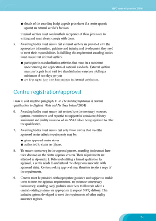 NVQ code of practice 2006

details of the awarding body’s appeals procedures if a centre appeals
against an external veriﬁer’s decision.
External veriﬁers must conﬁrm their acceptance of these provisions in
writing and must always comply with them.
5.

Awarding bodies must ensure that external veriﬁers are provided with the
appropriate information, guidance and training and development they need
to meet their responsibilities. In fulﬁlling this requirement awarding bodies
must ensure that external veriﬁers:
participate in standardisation activities that result in a consistent
understanding and application of national standards. External veriﬁers
must participate in at least two standardisation exercises totalling a
minimum of two days per year
are kept up-to-date with best practice in external veriﬁcation.

Centre registration/approval
Links to and ampliﬁes paragraph 11 of The statutory regulation of external
qualiﬁcations in England, Wales and Northern Ireland (2004)
6.

Awarding bodies must ensure that centres have the necessary resources,
systems, commitment and expertise to support the consistent delivery,
assessment and quality assurance of an NVQ before being approved to offer
the qualiﬁcation.

7.

Awarding bodies must ensure that only those centres that meet the
approved centre criteria requirements may be:
given approved centre status
authorised to claim certiﬁcates.

8.

To ensure consistency in the approval process, awarding bodies must base
their decision on the centre approval criteria. These requirements are
attached as Appendix 1. Before submitting a formal application for
approval, a centre needs to understand the obligations associated with
approved status. Centres seeking approval must therefore receive a copy of
the requirements.

9.

Centres must be provided with appropriate guidance and support to enable
them to meet the approval requirements. To minimise unnecessary
bureaucracy, awarding body guidance must seek to illustrate where a
centre’s existing systems are appropriate to support NVQ delivery. This
includes systems developed to meet the requirements of other quality
assurance regimes.

5

 