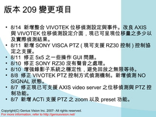 版本 209 變更項目 8/14  新增整合 VIVOTEK 位移偵測設定與事件。改良 AXIS 與 VIVOTEK 位移偵測設定介面，現已可呈現位移量之多少以及實際偵測結果。  8/11  新增 SONY VISCA PTZ ( 現可支援 RZ30 控制 ) 控制協定之支援。  8/11  修正 5x5 之一些操作 GUI 問題。  8/10  修正 SONY RZ30 沒有聲音之處理。  8/10  增強錄影子系統之穩定性，避免回放之無限等待。  8/8  修正 VIVOTEK PTZ 控制方式偵測機制。新增偵測 NO SIGNAL 狀態。  8/7  修正現已可支援 AXIS video server 之位移偵測與 PTZ 控制功能。  8/7  新增 ACTi 支援 PTZ 之 zoom 以及 preset 功能。  