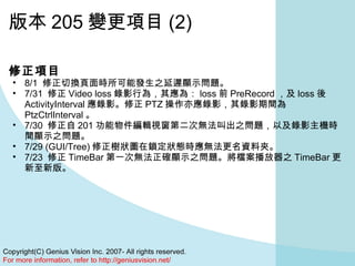 版本 205 變更項目 (2) 修正項目 8/1  修正切換頁面時所可能發生之延遲顯示問題。  7/31  修正 Video loss 錄影行為，其應為： loss 前 PreRecord ，及 loss 後 ActivityInterval 應錄影。修正 PTZ 操作亦應錄影，其錄影期間為 PtzCtrlInterval 。  7/30  修正自 201 功能物件編輯視窗第二次無法叫出之問題，以及錄影主機時間顯示之問題。  7/29 (GUI/Tree) 修正樹狀圖在鎖定狀態時應無法更名資料夾。  7/23  修正 TimeBar 第一次無法正確顯示之問題。將檔案播放器之 TimeBar 更新至新版。 