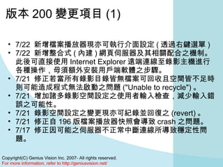 版本 200 變更項目 (1) 7/22  新增檔案播放器現亦可執行介面設定 ( 透過右鍵選單 )  7/22  新增整合式 ( 內建 ) 網頁伺服器及其相關配合之機制。此後可直接使用 Internet Explorer 遠端連線至錄影主機進行各種操作，毋須額外安裝用戶端軟體之步驟。  7/21  修正若當所有錄影目錄皆無檔案可回收且空間皆不足時則可能造成程式無法啟動之問題 ("Unable to recycle") 。  7/21  增加諸多錄影空間設定之使用者輸入檢查，減少輸入錯誤之可能性。  7/21  錄影空間設定之變更現亦可紀錄並回復之 (revert) 。  7/21  修正自 196 版檔案播放器快照會導致 crash 之問題。  7/17  修正因可能之伺服器不正常中斷連線所導致穩定性問題。  