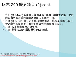 版本 200 變更項目 (2) cont. 7/16 (GUI/Map) 新增電子地圖連結 / 導覽 / 瀏覽之功能，允許設定將多個不同的地圖透過圖示連結在一起。  7/14 (GUI/Tree) 修正若在修改樹狀圖時，拖拉某節點，其正被遠端更新狀態中，則可能導致控制端介面 crash 。  7/14  改良視窗顯示之流暢性。  7/14  新增 SONY 攝影機可 PTZ 控制。  