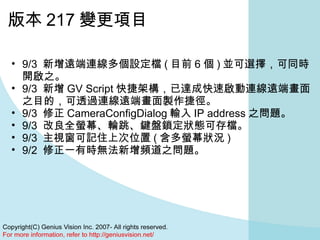 版本 217 變更項目 9/3  新增遠端連線多個設定檔 ( 目前 6 個 ) 並可選擇，可同時開啟之。  9/3  新增 GV Script 快捷架構，已達成快速啟動連線遠端畫面之目的，可透過連線遠端畫面製作捷徑。  9/3  修正 CameraConfigDialog 輸入 IP address 之問題。  9/3  改良全螢幕、輪跳、鍵盤鎖定狀態可存檔。  9/3  主視窗可記住上次位置 ( 含多螢幕狀況 )  9/2  修正一有時無法新增頻道之問題。  