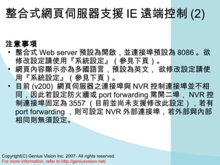 整合式網頁伺服器支援 IE 遠端控制 (2) 注意事項   整合式 Web server 預設為開啟，並連接埠預設為 8086 。欲修改設定請使用『系統設定』（參見下頁）。 網頁內容顯示亦為多國語言，預設為英文， 欲修改設定請使用『系統設定』（參見下頁）。 目前 (v200)  網頁伺服器之連接埠與 NVR 控制連接埠並不相同，因此若設定防火牆或 port forwarding 需開二埠， NVR 控制連接埠固定為 3557 （目前並尚未支援修改此設定），若有 port forwarding ，則可設定 NVR 外部連接埠，若外部與內部相同則無須設定。 