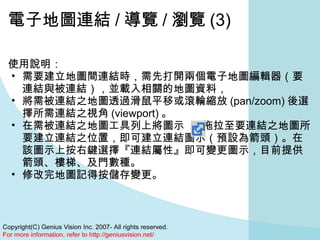 電子地圖連結 / 導覽 / 瀏覽 (3) 使用說明： 需要建立地圖間連結時，需先打開兩個電子地圖編輯器（要連結與被連結），並載入相關的地圖資料， 將需被連結之地圖透過滑鼠平移或滾輪縮放 (pan/zoom) 後選擇所需連結之視角 (viewport) 。 在需被連結之地圖工具列上將圖示      拖拉至要連結之地圖所要建立連結之位置，即可建立連結圖示（預設為箭頭）。在該圖示上按右鍵選擇『連結屬性』即可變更圖示，目前提供箭頭、樓梯、及門數種。 修改完地圖記得按儲存變更。  