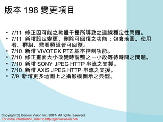 版本 198 變更項目 7/11  修正因可能之軟體干擾所導致之連線穩定性問題。  7/11  新增設定變更、刪除可回復之功能：包含地圖、使用者、群組、監看頻道皆可回復。  7/10  新增 VIVOTEK PTZ 基本控制功能。  7/10  修正畫面大小改變時調整之一小段等待時間之問題。  7/10  新增 SONY JPEG HTTP 串流之支援。  7/10  新增 AXIS JPEG HTTP 串流之支援。  7/9  新增更多地圖上之攝影機圖示之典型。 