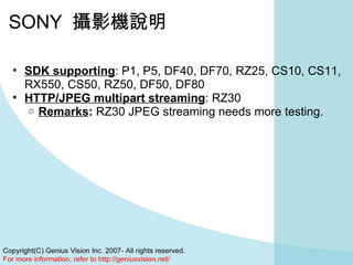 SONY  攝影機說明 SDK supporting : P1, P5, DF40, DF70, RZ25, CS10, CS11, RX550, CS50, RZ50, DF50, DF80 HTTP/JPEG multipart streaming : RZ30 Remarks :  RZ30 JPEG streaming needs more testing. 