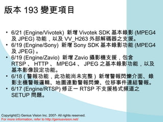 版本 193 變更項目 6/21 (Engine/Vivotek)  新增 Vivotek SDK 基本錄影 (MPEG4 及 JPEG) 功能，以及 VV_H263 外部解碼器之支援。  6/19 (Engine/Sony)  新增 Sony SDK 基本錄影功能 (MPEG4 及 JPEG) 。  6/19 (Engine/Zavio)  新增 Zavio 攝影機支援，包含 RTSP 、 HTTP 、 MPEG4 、 JPEG 之基本錄影功能，以及基本影像設定功能。  6/18 ( 警報功能，此功能尚未完整 )  新增警報閃爍介面、錄影主機警報邏輯、地圖連動警報閃爍、位移事件連結警報。  6/17 (Engine/RTSP) 修正一 RTSP 不支援格式頻道之 SETUP 問題。  