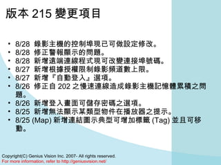 版本 215 變更項目 8/28  錄影主機的控制埠現已可做設定修改。  8/28  修正警報顯示的問題。  8/28  新增遠端連線程式現可改變連接埠號碼。  8/27  新增根據授權限制錄影頻道數上限。  8/27  新增『自動登入』選項。 8/26  修正自 202 之慢速連線造成錄影主機記憶體累積之問題。  8/26  新增登入畫面可儲存密碼之選項。  8/25  新增無法顯示某類型物件在播放器之提示。  8/25 (Map) 新增連結圖示典型可增加標籤 (Tag) 並且可移動。  