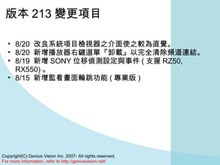 版本 213 變更項目 8/20  改良系統項目檢視器之介面使之較為直覺。  8/20  新增播放器右鍵選單『卸載』以完全清除頻道連結。  8/19  新增 SONY 位移偵測設定與事件 ( 支援 RZ50, RX550) 。  8/15  新增監看畫面輪跳功能 ( 專業版 )  