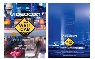 WallCam NVR
Quick Setup Guide
V-Con Intelligent Security Pvt. Ltd.
B-71 Phase VII, Industrial Area, Mohali -160055, Punjab (India)
Toll Free No. 1800 137 0030 I Email : customercare.wallcam@videocon.com
www.videoconwallcam.com
 