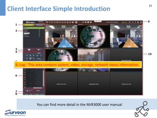 11 
Client Interface Simple Introduction 
6. Log - This area contains system, video, storage, network status information. 
You can find more detail in the NVR3000 user manual 
 
