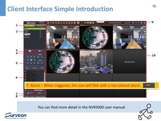 12 
Client Interface Simple Introduction 
7. Alarm – When triggered, the icon will flick with a red colored alarm. 
You can find more detail in the NVR3000 user manual 
 