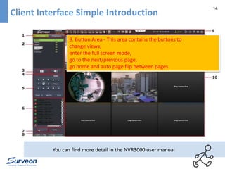 14 
Client Interface Simple Introduction 
9. Button Area - This area contains the buttons to 
change views, 
enter the full screen mode, 
go to the next/previous page, 
go home and auto page flip between pages. 
You can find more detail in the NVR3000 user manual 
 