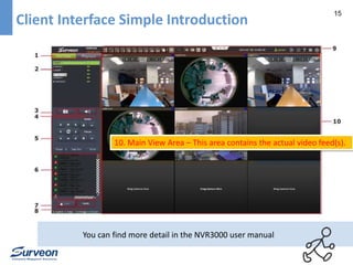 15 
Client Interface Simple Introduction 
10. Main View Area – This area contains the actual video feed(s). 
You can find more detail in the NVR3000 user manual 
 