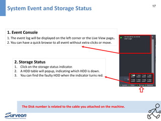 17 
System Event and Storage Status 
1. Event Console 
1. The event log will be displayed on the left corner or the Live View page. 
2. You can have a quick browse to all event without extra clicks or move. 
2. Storage Status 
1. Click on the storage status indicator. 
2. A HDD table will popup, indicating which HDD is down. 
3. You can find the faulty HDD when the indicator turns red. 
The Disk number is related to the cable you attached on the machine. 
 