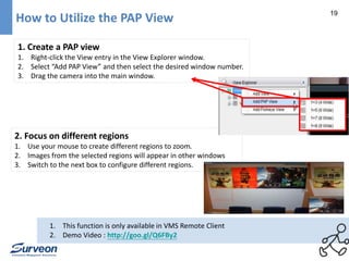 19 
How to Utilize the PAP View 
1. Create a PAP view 
1. Right-click the View entry in the View Explorer window. 
2. Select “Add PAP View” and then select the desired window number. 
3. Drag the camera into the main window. 
2. Focus on different regions 
1. Use your mouse to create different regions to zoom. 
2. Images from the selected regions will appear in other windows 
3. Switch to the next box to configure different regions. 
1. This function is only available in VMS Remote Client 
2. Demo Video : http://goo.gl/Q6FBy2 
 