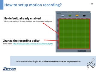 26 How to setup motion recording? 
By default, already enabled 
Motion recording is already enabled, you don’t need configure. 
Change the recording policy 
Demo video: https://www.youtube.com/watch?v=EwkevOQRyAM 
Please remember login with administrative account or power user. 
 