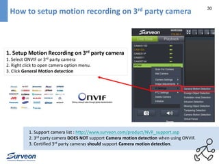 30 How to setup motion recording on 3rd party camera 
1. Setup Motion Recording on 3rd party camera 
1. Select ONVIF or 3rd party camera 
2. Right click to open camera option menu. 
3. Click General Motion detection 
1. Support camera list : http://www.surveon.com/product/NVR_support.asp 
2. 3rd party camera DOES NOT support Camera motion detection when using ONVIF. 
3. Certified 3rd party cameras should support Camera motion detection. 
 