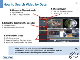 36 How to Search Video by Date 
1. Change to Playback mode 
1. Login NVR3000 
2. Switch to Playback mode. 
2. Select the data from the calendar 
1. Change the date 
2. Setup the Time, and click set 
3. Retrieve the video 
1. Select one camera. 
2. Drag and Drop into the main screen. 
3. Search the time bar to get the video 
4. Change layout 
1. You can change the layout. 
2. 4 chs/ 9 chs / 16 chs 
1. Video search can be activated only in playback mode. 
2. The red dots on the time bar represent the motion was detected. 
3. You can have 16 HD stream to playback concurrently. 
 