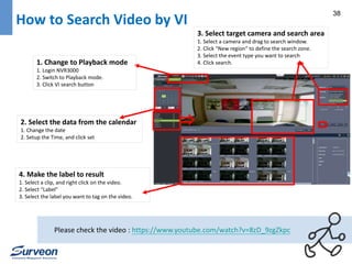 38 How to Search Video by VI 
1. Change to Playback mode 
1. Login NVR3000 
2. Switch to Playback mode. 
3. Click VI search button 
2. Select the data from the calendar 
1. Change the date 
2. Setup the Time, and click set 
3. Select target camera and search area 
1. Select a camera and drag to search window. 
2. Click “New region” to define the search zone. 
3. Select the event type you want to search 
4. Click search. 
4. Make the label to result 
1. Select a clip, and right click on the video. 
2. Select “Label” 
3. Select the label you want to tag on the video. 
Please check the video : https://www.youtube.com/watch?v=8zD_9zgZkpc 
 