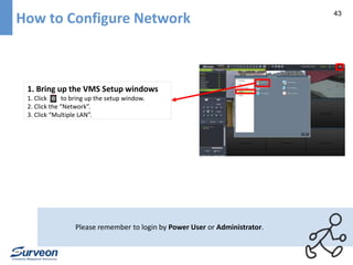 43 How to Configure Network 
1. Bring up the VMS Setup windows 
1. Click to bring up the setup window. 
2. Click the “Network”. 
3. Click “Multiple LAN”. 
Please remember to login by Power User or Administrator. 
 