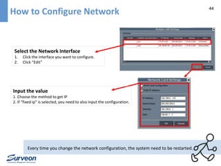 44 How to Configure Network 
Select the Network Interface 
1. Click the interface you want to configure. 
2. Click “Edit” 
Input the value 
1. Choose the method to get IP 
2. If “fixed ip” is selected, you need to also input the configuration. 
Every time you change the network configuration, the system need to be restarted. 
 
