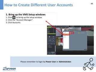 48 How to Create Different User Accounts 
1. Bring up the VMS Setup windows 
1. Click to bring up the setup window. 
2. Click the “Account Manager”. 
3. Click Accounts. 
Please remember to login by Power User or Administrator. 
 