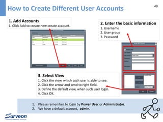 49 How to Create Different User Accounts 
1. Add Accounts 
1. Click Add to create new create account. 
2. Enter the basic information 
1. Username 
2. User group 
3. Password 
3. Select View 
1. Click the view, which such user is able to see. 
2. Click the arrow and send to right field. 
3. Define the default view, when such user login. 
4. Click OK. 
1. Please remember to login by Power User or Administrator. 
2. We have a default account, admin. 
 