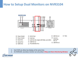 How to Setup Dual Monitors on NVR3104 
NVR3104 
1. Each NVR can allow two display at the same time. 
2. On NVR3104, secondary monitor can only allow E-Map and Alarm Monitoring Window 
 