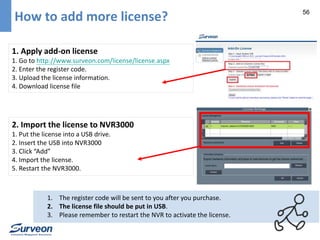 56 How to add more license? 
1. Apply add-on license 
1. Go to http://www.surveon.com/license/license.aspx 
2. Enter the register code. 
3. Upload the license information. 
4. Download license file 
2. Import the license to NVR3000 
1. Put the license into a USB drive. 
2. Insert the USB into NVR3000 
3. Click “Add” 
4. Import the license. 
5. Restart the NVR3000. 
1. The register code will be sent to you after you purchase. 
2. The license file should be put in USB. 
3. Please remember to restart the NVR to activate the license. 
 