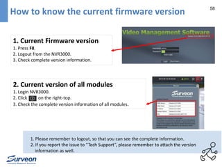 58 How to know the current firmware version 
1. Current Firmware version 
1. Press F8. 
2. Logout from the NVR3000. 
3. Check complete version information. 
2. Current version of all modules 
1. Login NVR3000. 
2. Click on the right-top. 
3. Check the complete version information of all modules. 
1. Please remember to logout, so that you can see the complete information. 
2. If you report the issue to “Tech Support”, please remember to attach the version 
information as well. 
 