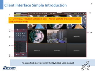 6 
Client Interface Simple Introduction 
1. Live View / Playback Selection Tabs – Allows users to choose live view 
and playback mode 
You can find more detail in the NVR3000 user manual 
 