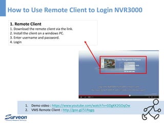 How to Use Remote Client to Login NVR3000 
1. Remote Client 
1. Download the remote client via the link. 
2. Install the client on a windows PC. 
3. Enter username and password. 
4. Login 
1. Demo video : https://www.youtube.com/watch?v=GDgKK2GOqOw 
2. VMS Remote Client : http://goo.gl/51Rqgq 
 