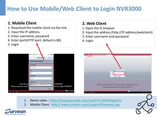 How to Use Mobile/Web Client to Login NVR3000 
2. Web Client 
1. Open the IE browser. 
2. Input the address.(http://IP address/webclient) 
3. Enter username and password 
4. Login 
1. Mobile Client 
1. Download the mobile client via the link. 
2. Input the IP address. 
3. Enter username, password 
4. Enter port(HTTP port, default is 80) 
5. Login 
1. Demo video : https://www.youtube.com/watch?v=Q4dFxKgdacU 
2. Mobile Client : http://www.surveon.com/support/firmware.asp 
 